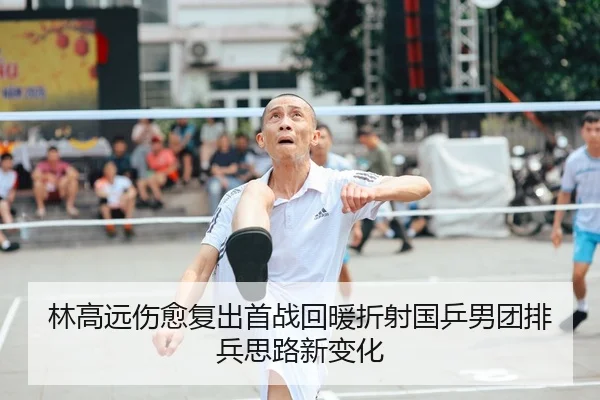 林高远伤愈复出首战回暖折射国乒男团排兵思路新变化