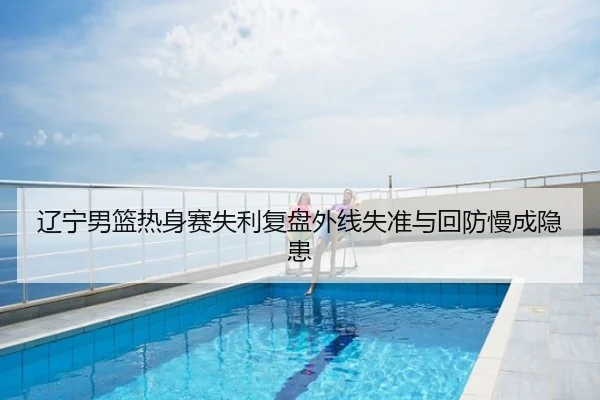 辽宁男篮热身赛失利复盘外线失准与回防慢成隐患