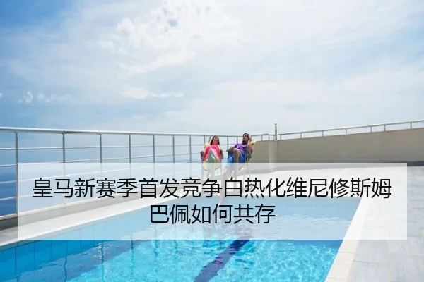 皇马新赛季首发竞争白热化维尼修斯姆巴佩如何共存