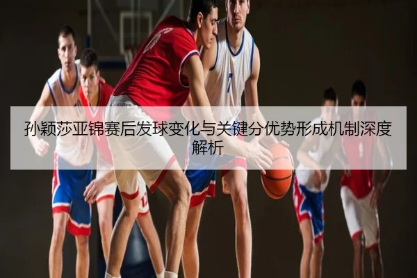 孙颖莎亚锦赛后发球变化与关键分优势形成机制深度解析